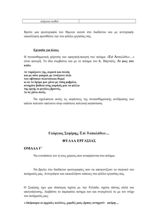 κίτρινοι ανθοί
Βρείτε μια φωτογραφία του θάμνου αυτού στο διαδίκτυο και με αντιγραφή-
επικόλληση προσθέστε την στο φύλλο εργασίας σας.
Εργασία για όλους
Η συναισθηματική φόρτιση του αφηγητή-ποιητή στο ποίημα « π σπαλάθων…Ἐ ὶ Ἀ »
είναι φανερή. Το ίδιο συμβαίνει και με το ποίημα του Κ. Βάρναλη, Το φως που
καίει.
Αν ταράζουνε γης, ουρανό και πελάη
και με πάνε μακριά, με τινάζουνε πλάι
των αβύσσων πλουτώνειοι θυμοί
κι αν το δρόμο μου χάνω με τόση μαβρίλα,
αντηχάνε βαθειά στης καρδιάς μου τα φύλλα
της οργής οι μεγάλες βροντές.
Δε σε χάνω ποτές.
Να σχολιάσετε αυτές τις εκφάνσεις της συναισθηματικής αντίδρασης των
απλών πολιτών απέναντι στην εκάστοτε πολιτική κατάσταση.
Γεώργιος Σεφέρης, π σπαλάθων…Ἐ ὶ Ἀ
ΦΥΛΛΑ ΕΡΓΑΣΙΑΣ
ΟΜΑΔΑ Γ΄
Να εντοπίσετε τον ή τους χώρους που αναφέρονται στο ποίημα.
Να βρείτε στο διαδίκτυο φωτογραφίες που να απεικονίζουν το σκηνικό του
ποιήματός μας. Αντιγράψτε και επικολλήστε κάποιες στο φύλλο εργασίας σας.
Ο Σεφέρης έχει μια ιδιαίτερη σχέση με την Ελλάδα, σχέση πίστης αλλά και
απογοήτευσης. Διαβάστε το παρακάτω ποίημα του και συγκρίνετέ το με τον στίχο
του ποιήματός μας:
«Απόμακρα οι αρχαίες κολόνες, χορδές μιας άρπας αντηχούν ακόμη…
 