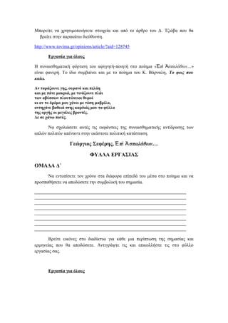 Μπορείτε να χρησιμοποιήσετε στοιχεία και από το άρθρο του Δ. Τζιόβα που θα
βρείτε στην παρακάτω διεύθυνση.
http://www.tovima.gr/opinions/article/?aid=128745
Εργασία για όλους
Η συναισθηματική φόρτιση του αφηγητή-ποιητή στο ποίημα « π σπαλάθων…Ἐ ὶ Ἀ »
είναι φανερή. Το ίδιο συμβαίνει και με το ποίημα του Κ. Βάρναλη, Το φως που
καίει.
Αν ταράζουνε γης, ουρανό και πελάη
και με πάνε μακριά, με τινάζουνε πλάι
των αβύσσων πλουτώνειοι θυμοί
κι αν το δρόμο μου χάνω με τόση μαβρίλα,
αντηχάνε βαθειά στης καρδιάς μου τα φύλλα
της οργής οι μεγάλες βροντές.
Δε σε χάνω ποτές.
Να σχολιάσετε αυτές τις εκφάνσεις της συναισθηματικής αντίδρασης των
απλών πολιτών απέναντι στην εκάστοτε πολιτική κατάσταση.
Γεώργιος Σεφέρης, π σπαλάθων…Ἐ ὶ Ἀ
ΦΥΛΛΑ ΕΡΓΑΣΙΑΣ
ΟΜΑΔΑ Δ΄
Να εντοπίσετε τον χρόνο στα διάφορα επίπεδά του μέσα στο ποίημα και να
προσπαθήσετε να αποδώσετε την συμβολική του σημασία.
Βρείτε εικόνες στο διαδίκτυο για κάθε μια περίπτωση της σημασίας και
ερμηνείας που θα αποδώσετε. Αντιγράψτε τις και επικολλήστε τις στο φύλλο
εργασίας σας.
Εργασία για όλους
 