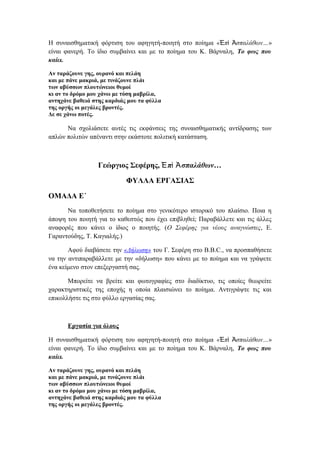 Η συναισθηματική φόρτιση του αφηγητή-ποιητή στο ποίημα « π σπαλάθων…Ἐ ὶ Ἀ »
είναι φανερή. Το ίδιο συμβαίνει και με το ποίημα του Κ. Βάρναλη, Το φως που
καίει.
Αν ταράζουνε γης, ουρανό και πελάη
και με πάνε μακριά, με τινάζουνε πλάι
των αβύσσων πλουτώνειοι θυμοί
κι αν το δρόμο μου χάνω με τόση μαβρίλα,
αντηχάνε βαθειά στης καρδιάς μου τα φύλλα
της οργής οι μεγάλες βροντές.
Δε σε χάνω ποτές.
Να σχολιάσετε αυτές τις εκφάνσεις της συναισθηματικής αντίδρασης των
απλών πολιτών απέναντι στην εκάστοτε πολιτική κατάσταση.
Γεώργιος Σεφέρης, π σπαλάθων…Ἐ ὶ Ἀ
ΦΥΛΛΑ ΕΡΓΑΣΙΑΣ
ΟΜΑΔΑ Ε΄
Να τοποθετήσετε το ποίημα στο γενικότερο ιστορικό του πλαίσιο. Ποια η
άποψη του ποιητή για το καθεστώς που έχει επιβληθεί; Παραβάλλετε και τις άλλες
αναφορές που κάνει ο ίδιος ο ποιητής. (Ο Σεφέρης για νέους αναγνώστες, Ε.
Γαραντούδης, Τ. Καγιαλής.)
Αφού διαβάσετε την «Δήλωση» του Γ. Σεφέρη στο B.B.C., να προσπαθήσετε
να την αντιπαραβάλλετε με την «δήλωση» που κάνει με το ποίημα και να γράψετε
ένα κείμενο στον επεξεργαστή σας.
Μπορείτε να βρείτε και φωτογραφίες στο διαδίκτυο, τις οποίες θεωρείτε
χαρακτηριστικές της εποχής η οποία πλαισιώνει το ποίημα. Αντιγράψτε τις και
επικολλήστε τις στο φύλλο εργασίας σας.
Εργασία για όλους
Η συναισθηματική φόρτιση του αφηγητή-ποιητή στο ποίημα « π σπαλάθων…Ἐ ὶ Ἀ »
είναι φανερή. Το ίδιο συμβαίνει και με το ποίημα του Κ. Βάρναλη, Το φως που
καίει.
Αν ταράζουνε γης, ουρανό και πελάη
και με πάνε μακριά, με τινάζουνε πλάι
των αβύσσων πλουτώνειοι θυμοί
κι αν το δρόμο μου χάνω με τόση μαβρίλα,
αντηχάνε βαθειά στης καρδιάς μου τα φύλλα
της οργής οι μεγάλες βροντές.
 