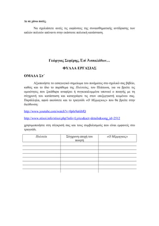 Δε σε χάνω ποτές.
Να σχολιάσετε αυτές τις εκφάνσεις της συναισθηματικής αντίδρασης των
απλών πολιτών απέναντι στην εκάστοτε πολιτική κατάσταση.
Γεώργιος Σεφέρης, π σπαλάθων…Ἐ ὶ Ἀ
ΦΥΛΛΑ ΕΡΓΑΣΙΑΣ
ΟΜΑΔΑ Στ΄
Αξιοποιήστε το εισαγωγικό σημείωμα του ποιήματος στο σχολικό σας βιβλίο,
καθώς και το ίδιο το παράθεμα της Πολιτείας, του Πλάτωνα, για να βρείτε τις
ομοιότητες που ξεκάθαρα αναφέρει ή συγκεκαλυμμένα υπονοεί ο ποιητής με τη
σύγχρονή του κατάσταση και καταγράψτε τις στον επεξεργαστή κειμένου σας.
Παράλληλα, αφού ακούσετε και το τραγούδι «Ο Μέρμηγκας» που θα βρείτε στην
διεύθυνση:
http://www.youtube.com/watch?v=0p6r9a6ibfQ
http://www.stixoi.info/stixoi.php?info=Lyrics&act=details&song_id=2512
χρησιμοποιήστε στη σύγκρισή σας και τους συμβολισμούς που είναι εμφανείς στο
τραγούδι.
Πολιτεία Σύγχρονη εποχή του
ποιητή
«Ο Μέρμηγκας»
 