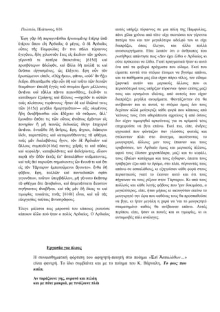 Πολιτεία, Πλάτωνος, 616
φη γ ρ δ παραγεν σθαι ρωτωμ ν τ ρ πἜ ὰ ὴ έ ἐ έ ῳ ἑ έ ῳ ὑ ὸ
τ ρου που ε η ρδια ος μ γας. δ ρδια οςἑ έ ὅ ἴ Ἀ ῖ ὁ έ ὁ ὲ Ἀ ῖ
ο τος τ ς Παμφυλ ας ν τινι π λει τ ραννοςὗ ῆ ί ἔ ό ύ
γεγ νει, δη χιλιοστ ν τος ε ς κε νον τ ν χρ νον,ἐ ό ἤ ὸ ἔ ἰ ἐ ῖ ὸ ό
γ ροντ τε πατ ρα ποκτε νας [615d] καέ ά έ ἀ ί ὶ
πρεσβ τερον δελφ ν, κα λλα δ πολλ τε καύ ἀ ό ὶ ἄ ὴ ά ὶ
ν σια ε ργασμ νος, ς λ γετο. φη ο ν τ νἀ ό ἰ έ ὡ ἐ έ ἔ ὖ ὸ
ρωτ μενον ε πε ν, «Ο χ κει», φ ναι, «ο δ’ ν ξειἐ ώ ἰ ῖ ὐ ἥ ά ὐ ἂ ἥ
δε ρο. θεασ μεθα γ ρ ο ν δ κα το το τ ν δειν νῦ ἐ ά ὰ ὖ ὴ ὶ ῦ ῶ ῶ
θεαμ των· πειδ γγ ς το στομ ου μεν μ λλοντεςά ἐ ὴ ἐ ὺ ῦ ί ἦ έ
νι ναι κα τ λλα π ντα πεπονθ τες, κε ν ν τεἀ έ ὶ ἆ ά ό ἐ ῖ ό
κατε δομεν ξα φνης κα λλους ―σχεδ ν τι α τ νί ἐ ί ὶ ἄ ό ὐ ῶ
το ς πλε στους τυρ ννους· σαν δ κα δι τα τινεςὺ ί ά ἦ ὲ ὶ ἰ ῶ ί
τ ν [615e] μεγ λα μαρτηκ των― ο ς ο ομ νουςῶ ά ἡ ό ὓ ἰ έ
δη ναβ σεσθαι ο κ δ χετο τ στ μιον, λλ’ἤ ἀ ή ὐ ἐ έ ὸ ό ἀ
μυκ το π τε τις τ ν ο τως νι τως χ ντων ε ςἐ ᾶ ὁ ό ῶ ὕ ἀ ά ἐ ό ἰ
πονηρ αν μ καν ς δεδωκ ς δ κην πιχειροί ἢ ὴ ἱ ῶ ὼ ί ἐ ῖ
νι ναι. ντα θα δ νδρες, φη, γριοι, δι πυροιἀ έ ἐ ῦ ὴ ἄ ἔ ἄ ά
δε ν, παρεστ τες κα καταμανθ νοντες τ φθ γμα,ἰ ῖ ῶ ὶ ά ὸ έ
το ς μ ν διαλαβ ντες γον, τ ν δ ρδια ον καὺ ὲ ό ἦ ὸ ὲ Ἀ ῖ ὶ
λλους συμποδ -[616a] σαντες χε ρ ς τε κα π δαςἄ ί ῖ ά ὶ ό
κα κεφαλ ν, καταβαλ ντες κα κδε ραντες, ε λκονὶ ή ό ὶ ἐ ί ἷ
παρ τ ν δ ν κτ ς π’ σπαλ θων κν μπτοντες,ὰ ὴ ὁ ὸ ἐ ὸ ἐ ἀ ά ά
κα το ς ε παριο σι σημα νοντες ν νεκ τε κα τιὶ ῖ ἀ ὶ ῦ ί ὧ ἕ ά ὶ ὅ
ε ς τ ν Τ ρταρον μπεσο μενοι γοιντο». νθα δἰ ὸ ά ἐ ύ ἄ ἔ ὴ
φ βων, φη, πολλ ν κα παντοδαπ ν σφ σιό ἔ ῶ ὶ ῶ ί
γεγον των, το τον περβ λλειν, μ γ νοιτο κ στό ῦ ὑ ά ὴ έ ἑ ά ῳ
τ φθ γμα τε ναβα νοι, κα σμεν στατα καστονὸ έ ὅ ἀ ί ὶ ἁ έ ἕ
σιγ σαντος ναβ ναι. κα τ ς μ ν δ δ κας τε καή ἀ ῆ ὶ ὰ ὲ ὴ ί ὶ
τιμωρ ας τοια τας τιν ς [616b] ε ναι, κα α τ ςί ύ ὰ ἶ ὶ ὖ ὰ
ε εργεσ ας τα ταις ντιστρ φους.ὐ ί ύ ἀ ό
Έλεγε μάλιστα πως μπροστά του κάποιος ρωτούσε
κάποιον άλλο πού ήταν ο πολύς Αρδιαίος. Ο Αρδιαίος
αυτός υπήρξε τύραννος σε μια πόλη της Παμφυλίας,
πάνε χίλια χρόνια από τότε· είχε σκοτώσει τον γέροντα
πατέρα του και τον μεγαλύτερο αδελφό του κι είχε
διαπράξει, όπως έλεγαν, και άλλα πολλά
ανοσιουργήματα. Είπε λοιπόν ότι ο άνθρωπος που
ρωτήθηκε απάντησε πως «Δεν έχει έλθει ο Αρδιαίος κι
ούτε πρόκειται να έλθει. Γιατί πραγματικά ήταν κι αυτό
ένα από τα φοβερά πράγματα που είδαμε. Εκεί που
είμαστε κοντά στο στόμιο έτοιμοι να βγούμε απάνω,
και τα παθήματα μας όλα είχαν πάρει τέλος, τον είδαμε
ξαφνικά αυτόν και μερικούς άλλους που οι
περισσότεροί τους υπήρξαν τύραννοι· ήσαν επίσης μαζί
τους και ορισμένοι ιδιώτες, από αυτούς που είχαν
διαπράξει μεγάλα ανομήματα. Φαντάζονταν ότι θα
ανέβαιναν πια κι αυτοί, το στόμιο όμως δεν τους
δεχόταν αλλά μούγκριζε κάθε φορά που κάποιος από
'κείνους τους έτσι αθεράπευτα αχρείους ή από όσους
δεν είχαν τιμωρηθεί αρκούντως για τα κρίματά τους
επιχειρούσε να βγει επάνω. Εκεί πια, είπε, άνδρες
αγριωποί που φάνταζαν σαν γλώσσες φωτιάς και
στέκονταν πλάι στο άνοιγμα, ακούγοντας το
μουγκρητό, άλλους μεν τους έπιαναν και τους
τραβούσαν, τον Αρδιαίο όμως και μερικούς άλλους,
αφού τους έδεσαν χειροπόδαρα, μαζί και το κεφάλι,
τους έβαλαν κατάχαμα και τους έγδαραν, έπειτα τους
τράβηξαν έξω από το δρόμο, στο πλάι, σέρνοντάς τους
απάνω σε ασπαλάθους, κι εξηγούσαν κάθε φορά στους
περαστικούς γιατί το έκαναν αυτό και ότι τους
πήγαιναν να τους ρίξουν στον Τάρταρο». Κι από τους
πολλούς και κάθε λογής φόβους που 'χαν δοκιμάσει, ο
μεγαλύτερος, είπε, ήταν μήπως κι ακουγόταν εκείνο το
μουγκρητό την ώρα που καθένας τους θα προσπαθούσε
να βγει, κι ήταν μεγάλη η χαρά να 'ναι το μουγκρητό
σταματημένο καθώς θα ανέβαιναν επάνω. Αυτές
περίπου, είπε, ήσαν οι ποινές και οι τιμωρίες, κι οι
ανταμοιβές πάλι ανάλογες.
Εργασία για όλους
Η συναισθηματική φόρτιση του αφηγητή-ποιητή στο ποίημα « π σπαλάθων…Ἐ ὶ Ἀ »
είναι φανερή. Το ίδιο συμβαίνει και με το ποίημα του Κ. Βάρναλη, Το φως που
καίει.
Αν ταράζουνε γης, ουρανό και πελάη
και με πάνε μακριά, με τινάζουνε πλάι
 