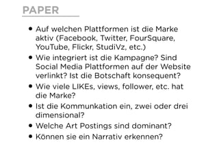 PAPER
• Auf welchen Plattformen ist die Marke
aktiv (Facebook, Twitter, FourSquare,
YouTube, Flickr, StudiVz, etc.)
• Wie integriert ist die Kampagne? Sind
Social Media Plattformen auf der Website
verlinkt? Ist die Botschaft konsequent?
• Wie viele LIKEs, views, follower, etc. hat
die Marke?
• Ist die Kommunkation ein, zwei oder drei
dimensional?
• Welche Art Postings sind dominant?
• Können sie ein Narrativ erkennen?
 