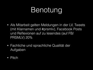 Benotung
• Als Mitarbeit gelten Meldungen in der LV, Tweets
(mit Klarnamen und #prsmlv), Facebook Posts
und Reﬂexionen auf zu lesendes (auf FB/
PRSMLV) 20%
• Fachliche und sprachliche Qualität der
Aufgaben
• Pitch
 