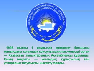 1995 жылғы 1 наурызда мемлекет басшысы
жанындағы қоғамдық консультациялық-кеңесші орган
— Қазақстан халықтарының Ассамблеясы құрылды.
Оның мақсаты — қоғамдық тұрақтылық пен
ұлтаралық татулықты нығайту болды.
 
