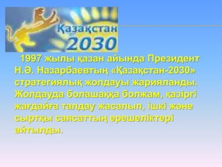 1997 жылы қазан айында Президент
Н.Ә. Назарбаевтың «Қазақстан-2030»
стратегиялық жолдауы жарияланды.
Жолдауда болашаққа болжам, қазіргі
жағдайға талдау жасалып, ішкі және
сыртқы саясаттың ерешеліктері
айтылды.
 