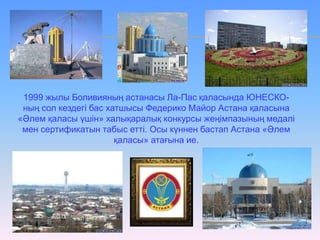1999 жылы Боливияның астанасы Ла-Пас қаласында ЮНЕСКО-
ның сол кездегі бас хатшысы Федерико Майор Астана қаласына
«Әлем қаласы үшін» халықаралық конкурсы жеңімпазының медалі
мен сертификатын табыс етті. Осы күннен бастап Астана «Әлем
қаласы» атағына ие.
 