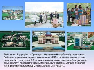 2001 жылы 8 қыркүйекте Президент Нұрсұлтан Назарбаевтің туындамасы
бойынша «Қазақстан картасы «Атамекен» ҚККП этно-мемориалды кешені
ашылды. Мұнда ауданы 1,7 га жерде елімізді қол алақанындай көруге және
оның сәулетті-ландшафті тарихымен танысуға болады. Картада 14 облыс
және республикалық мәнді 2 қала: Астана мен Алматы.
 