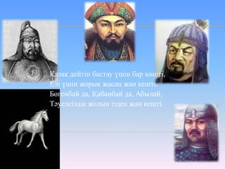 Қазақ дейтін бастау үшін бар көшті,
Елі үшін жорық жасап жан кешті.
Бөгенбай да, Қабанбай да, Абылай,
Тәуелсіздік жолын іздеп жан кешті.
 