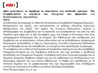 ΘΕΜΑ 1
Αφού μελετήσετε το παράθεμα να απαντήσετε στο ακόλουθο ερώτημα: Πώς
διασφαλιζόταν η ακρίβεια των στοιχείων που αφορούσαν τις
διεκδικούμενες περιουσίες;
ΠΗΓΗ
Στη Μυτιλήνη λειτούργησε το «Μεικτόν Εκκλησιαστικό Συμβούλιο Επαρχίας Κυδωνιών -
Μοσχονησίων και πέριξ», που αντικατέστησε το σύλλογο «Κοινότης Κυδωνιών,
Μοσχονησίων και πέριξ». Στο αρχείο της Ενώσεως Κυδωνιατών σώζεται η
αλληλογραφία του Συμβουλίου και τα πρακτικά των συνεδριάσεών του από την 26η
Απριλίου 1926 μέχρι και τη 16η Οκτωβρίου 1933, που έπαψε να λειτουργεί. Εκεί είναι
καταγραμμένα λεπτομερώς όλα τα στοιχεία των Αϊβαλιωτών που κατέφευγαν στο
Συμβούλιο για να αποκτήσουν τίτλους ιδιοκτησίας και να επαληθεύσουν κληρονομικά
δικαιώματα. Ακολουθείτο, σ’ όλες τις περιπτώσεις, ένα είδος ανακριτικής διαδικασίας
για την εξακρίβωση και την επαλήθευση των στοιχείων που προσκόμιζαν οι μάρτυρες.
Τις αποφάσεις του το Μεικτό Εκκλησιαστικό Συμβούλιο παρέπεμπε στη Δευτεροβάθμια
Επαρχιακή Επιτροπή για την περιφέρεια Κυδωνιών, που είχε συστήσει η Διεύθυνση
Ανταλλαγής του Υπουργείου Γεωργίας. Η απόφαση αυτή ήταν το έγκυρο έγγραφο που οι
δημόσιες υπηρεσίες λάμβαναν υπόψη τους για τον καθορισμό των αποζημιώσεων των
δικαιούχων αγροτών και των αστών Αϊβαλιωτών. Η επαφή των προσφύγων με το
ελληνικό δημόσιο και τη γραφειοκρατία που είχε δημιουργηθεί τους αποθάρρυνε
εντελώς και τους έκανε να νιώθουν ως πολίτες δεύτερης κατηγορίας.
Άννα Παναγιωταρέα, ό.π., σ. 157
 