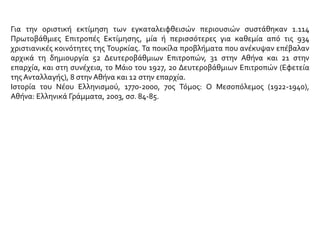 Για την οριστική εκτίμηση των εγκαταλειφθεισών περιουσιών συστάθηκαν 1.114
Πρωτοβάθμιες Επιτροπές Εκτίμησης, μία ή περισσότερες για καθεμία από τις 934
χριστιανικές κοινότητες της Τουρκίας. Τα ποικίλα προβλήματα που ανέκυψαν επέβαλαν
αρχικά τη δημιουργία 52 Δευτεροβάθμιων Επιτροπών, 31 στην Αθήνα και 21 στην
επαρχία, και στη συνέχεια, το Μάιο του 1927, 20 Δευτεροβάθμιων Επιτροπών (Εφετεία
της Ανταλλαγής), 8 στην Αθήνα και 12 στην επαρχία.
Ιστορία του Νέου Ελληνισμού, 1770-2000, 7ος Τόμος: Ο Μεσοπόλεμος (1922-1940),
Αθήνα: Ελληνικά Γράμματα, 2003, σσ. 84-85.
 