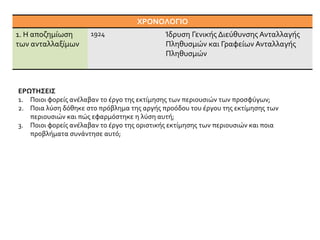ΧΡΟΝΟΛΟΓΙΟ
1. Η αποζημίωση
των ανταλλαξίμων
1924 Ίδρυση Γενικής Διεύθυνσης Ανταλλαγής
Πληθυσμών και Γραφείων Ανταλλαγής
Πληθυσμών
ΕΡΩΤΗΣΕΙΣ
1. Ποιοι φορείς ανέλαβαν το έργο της εκτίμησης των περιουσιών των προσφύγων;
2. Ποια λύση δόθηκε στο πρόβλημα της αργής προόδου του έργου της εκτίμησης των
περιουσιών και πώς εφαρμόστηκε η λύση αυτή;
3. Ποιοι φορείς ανέλαβαν το έργο της οριστικής εκτίμησης των περιουσιών και ποια
προβλήματα συνάντησε αυτό;
 