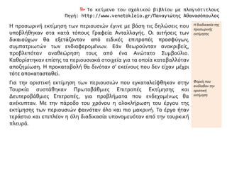  Το κείμενο του σχολικού βιβλίου με πλαγιότιτλους
Πηγή: http://www.venetokleio.gr/Παναγιώτης Αθανασόπουλος
Η προσωρινή εκτίμηση των περιουσιών έγινε με βάση τις δηλώσεις που
υποβλήθηκαν στα κατά τόπους Γραφεία Ανταλλαγής. Οι αιτήσεις των
δικαιούχων θα εξετάζονταν από ειδικές επιτροπές προσφύγων,
συμπατριωτών των ενδιαφερομένων. Εάν θεωρούνταν ανακριβείς,
προβλεπόταν αναθεώρηση τους από ένα Ανώτατο Συμβούλιο.
Καθορίστηκαν επίσης τα περιουσιακά στοιχεία για τα οποία καταβαλλόταν
αποζημίωση. Η προκαταβολή θα δινόταν σ' εκείνους που δεν είχαν μέχρι
τότε αποκατασταθεί.
Η διαδικασία της
προσωρινής
εκτίμησης
Για την οριστική εκτίμηση των περιουσιών που εγκαταλείφθηκαν στην
Τουρκία συστάθηκαν Πρωτοβάθμιες Επιτροπές Εκτίμησης και
Δευτεροβάθμιες Επιτροπές, για προβλήματα που ενδεχομένως θα
ανέκυπταν. Με την πάροδο του χρόνου η ολοκλήρωση του έργου της
εκτίμησης των περιουσιών φαινόταν όλο και πιο μακρινή. Το έργο ήταν
τεράστιο και επιπλέον η όλη διαδικασία υπονομευόταν από την τουρκική
πλευρά.
Φορείς που
ανέλαβαν την
οριστική
εκτίμηση
 