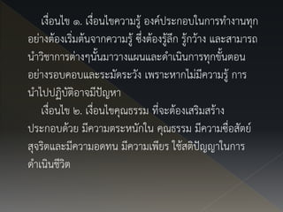 เงื่อนไข ๑. เงื่อนไขความรู้ องค์ประกอบในการทางานทุก
อย่างต้องเริ่มต้นจากความรู้ ซึ่งต้องรู้ลึก รู้กว้าง และสามารถ
นาวิชาการต่างๆนั้นมาวางแผนและดาเนินการทุกขั้นตอน
อย่างรอบคอบและระมัดระวัง เพราะหากไม่มีความรู้ การ
นาไปปฏิบัติอาจมีปัญหา
เงื่อนไข ๒. เงื่อนไขคุณธรรม ที่จะต้องเสริมสร้าง
ประกอบด้วย มีความตระหนักใน คุณธรรม มีความซื่อสัตย์
สุจริตและมีความอดทน มีความเพียร ใช้สติปัญญาในการ
ดาเนินชีวิต
 