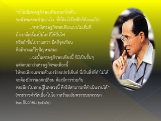“ถ้าไม่มีเศรษฐกิจพอเพียงเวลาไฟดับ…
จะพังหมดจะทาอย่างไร. ที่ที่ต้องใช้ไฟฟ้าก็ต้องแย่ไป.
…หากมีเศรษฐกิจพอเพียงแบบไม่เต็มที่
ถ้าเรามีเครื่องปั่นไฟ ก็ใช้ปั่นไฟ
หรือถ้าขั้นโบราณกว่า มืดก็จุดเทียน
คือมีทางแก้ไขปัญหาเสมอ
…ฉะนั้นเศรษฐกิจพอเพียงนี้ ก็มีเป็นขั้นๆ
แต่จะบอกว่าเศรษฐกิจพอเพียงนี้
ให้พอเพียงเฉพาะตัวเองร้อยเปอร์เซ็นต์ นี่เป็นสิ่งที่ทาไม่ได้
จะต้องมีการแลกเปลี่ยน ต้องมีการช่วยกัน
พอเพียงในทฤษฎีในหลวงนี้ คือให้สามารถที่ดาเนินงานได้”
(พระราชดารัสเนื่องในโอกาสวันเฉลิมพระชนมพรรษา
๒๓ ธันวาคม ๒๕๔๒)
 