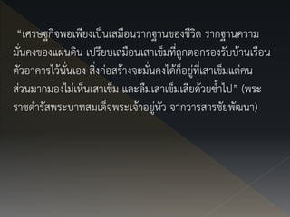 “เศรษฐกิจพอเพียงเป็นเสมือนรากฐานของชีวิต รากฐานความ
มั่นคงของแผ่นดิน เปรียบเสมือนเสาเข็มที่ถูกตอกรองรับบ้านเรือน
ตัวอาคารไว้นั่นเอง สิ่งก่อสร้างจะมั่นคงได้ก็อยู่ที่เสาเข็มแต่คน
ส่วนมากมองไม่เห็นเสาเข็ม และลืมเสาเข็มเสียด้วยซ้าไป” (พระ
ราชดารัสพระบาทสมเด็จพระเจ้าอยู่หัว จากวารสารชัยพัฒนา)
 