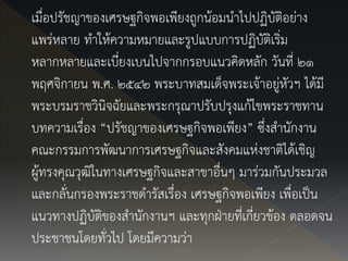 เมื่อปรัชญาของเศรษฐกิจพอเพียงถูกน้อมนาไปปฏิบัติอย่าง
แพร่หลาย ทาให้ความหมายและรูปแบบการปฏิบัติเริ่ม
หลากหลายและเบี่ยงเบนไปจากกรอบแนวคิดหลัก วันที่ ๒๑
พฤศจิกายน พ.ศ. ๒๕๔๒ พระบาทสมเด็จพระเจ้าอยู่หัวฯ ได้มี
พระบรมราชวินิจฉัยและพระกรุณาปรับปรุงแก้ไขพระราชทาน
บทความเรื่อง “ปรัชญาของเศรษฐกิจพอเพียง” ซึ่งสานักงาน
คณะกรรมการพัฒนาการเศรษฐกิจและสังคมแห่งชาติได้เชิญ
ผู้ทรงคุณวุฒิในทางเศรษฐกิจและสาขาอื่นๆ มาร่วมกันประมวล
และกลั่นกรองพระราชดารัสเรื่อง เศรษฐกิจพอเพียง เพื่อเป็น
แนวทางปฏิบัติของสานักงานฯ และทุกฝ่ายที่เกี่ยวข้อง ตลอดจน
ประชาชนโดยทั่วไป โดยมีความว่า
 
