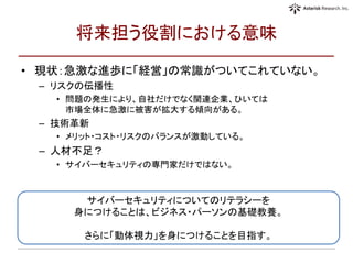 将来担う役割における意味
• 現状：急激な進歩に「経営」の常識がついてこれていない。
– リスクの伝播性
• 問題の発生により、自社だけでなく関連企業、ひいては
市場全体に急激に被害が拡大する傾向がある。
– 技術革新
• メリット・コスト・リスクのバランスが激動している。
– 人材不足？
• サイバーセキュリティの専門家だけではない。
サイバーセキュリティについてのリテラシーを
身につけることは、ビジネス・パーソンの基礎教養。
さらに「動体視力」を身につけることを目指す。
 