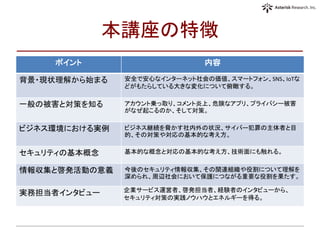 本講座の特徴
ポイント 内容
背景・現状理解から始まる 安全で安心なインターネット社会の価値、スマートフォン、SNS、IoTな
どがもたらしている大きな変化について俯瞰する。
一般の被害と対策を知る アカウント乗っ取り、コメント炎上、危険なアプリ、プライバシー被害
がなぜ起こるのか、そして対策。
ビジネス環境における実例 ビジネス継続を脅かす社内外の状況、サイバー犯罪の主体者と目
的、その対策や対応の基本的な考え方。
セキュリティの基本概念 基本的な概念と対応の基本的な考え方、技術面にも触れる。
情報収集と啓発活動の意義 今後のセキュリティ情報収集、その関連組織や役割について理解を
深められ、周辺社会において保護につながる重要な役割を果たす。
実務担当者インタビュー 企業サービス運営者、啓発担当者、経験者のインタビューから、
セキュリティ対策の実践ノウハウとエネルギーを得る。
 