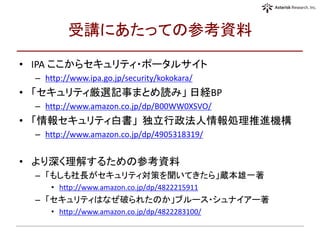受講にあたっての参考資料
• IPA ここからセキュリティ・ポータルサイト
– http://www.ipa.go.jp/security/kokokara/
• 「セキュリティ厳選記事まとめ読み」 日経BP
– http://www.amazon.co.jp/dp/B00WW0XSVO/
• 「情報セキュリティ白書」 独立行政法人情報処理推進機構
– http://www.amazon.co.jp/dp/4905318319/
• より深く理解するための参考資料
– 「もしも社長がセキュリティ対策を聞いてきたら」蔵本雄一著
• http://www.amazon.co.jp/dp/4822215911
– 「セキュリティはなぜ破られたのか」ブルース・シュナイアー著
• http://www.amazon.co.jp/dp/4822283100/
 