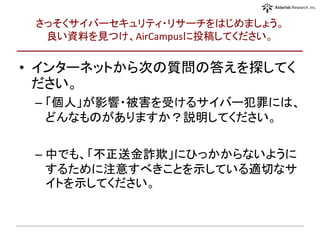 さっそくサイバーセキュリティ・リサーチをはじめましょう。
良い資料を見つけ、AirCampusに投稿してください。
• インターネットから次の質問の答えを探してく
ださい。
– 「個人」が影響・被害を受けるサイバー犯罪には、
どんなものがありますか？説明してください。
– 中でも、「不正送金詐欺」にひっかからないように
するために注意すべきことを示している適切なサ
イトを示してください。
 