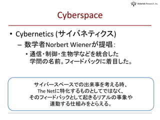 Cyberspace
• Cybernetics (サイバネティクス)
– 数学者Norbert Wienerが提唱：
• 通信・制御・生物学などを統合した
学問の名前。フィードバックに着目した。
サイバースペースでの出来事を考える時、
The Netに特化するものとしてではなく、
そのフィードバックとして起きるリアルの事象や
連動する仕組みをとらえる。
 
