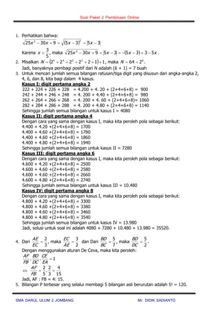Soal Paket 2 Pembinaan Online
SMA DARUL ULUM 2 JOMBANG Mr. DIDIK SADIANTO
1. Perhatikan bahwa:
  353593025
22
 xxxx
Karena
5
3
x , maka   xxxxx 53353593025 2
 .
2. Misalkan   1122222 2345
N , maka 6
264 N .
Jadi, banyaknya pembagi positif dari N adalah (6 + 1) = 7 buah
3. Untuk mencari jumlah semua bilangan ratusan/tiga digit yang disusun dari angka-angka 2,
4, 6, dan 8, kita bagi dalam 4 kasus.
Kasus I: digit pertama angka 2
222 + 224 + 226 + 228 = 4.200 + 4. 20 + (2+4+6+8) = 900
242 + 244 + 246 + 248 = 4. 200 + 4.40 + (2+4+6+8) = 980
262 + 264 + 266 + 268 = 4. 200 + 4. 60 + (2+4+6+8)= 1060
282 + 284 + 286 + 288 = 4. 200 + 4.80 + (2+4+6+8) = 1140
Sehingga jumlah semua bilangan untuk kasus I = 4080
Kasus II: digit pertama angka 4
Dengan cara yang sama dengan kasus I, maka kita peroleh pola sebagai berikut:
4.400 + 4.20 +(2+4+6+8) = 1700
4.400 + 4.60 +(2+4+6+8) = 1780
4.400 + 4.60 +(2+4+6+8) = 1860
4.400 + 4.80 +(2+4+6+8) = 1940
Sehingga jumlah semua bilangan untuk kasus II = 7280
Kasus III: digit pertama angka 6
Dengan cara yang sama dengan kasus I, maka kita peroleh pola sebagai berikut:
4.600 + 4.20 +(2+4+6+8) = 2500
4.600 + 4.60 +(2+4+6+8) = 2580
4.600 + 4.60 +(2+4+6+8) = 2660
4.600 + 4.80 +(2+4+6+8) = 2740
Sehingga jumlah semua bilangan untuk kasus III = 10.480
Kasus IV: digit pertama angka 8
Dengan cara yang sama dengan kasus I, maka kita peroleh pola sebagai berikut:
4.800 + 4.20 +(2+4+6+8) = 3300
4.800 + 4.60 +(2+4+6+8) = 3380
4.800 + 4.60 +(2+4+6+8) = 3460
4.800 + 4.80 +(2+4+6+8) = 3540
Sehingga jumlah semua bilangan untuk kasus IV = 13.980
Jadi, solusi untuk soal ini adalah 4080 + 7280 + 10.480 + 13.980 = 35520.
4. Dari
3
2

EC
AE
, maka
2
3

AE
EC
dan Dari
7
5

BC
BD
, maka
2
5

DC
BD
.
Dengan menggunakan aturan De Ceva, maka kita peroleh:
1.. 
EA
CE
DC
BD
FB
AF
15
4
3
2
.
5
2

FB
AF
Jadi, AF : FB = 4: 15.
5. Bilangan P terbesar yang selalui membagi 5 bilangan asli berurutan adalah 5! = 120.
 