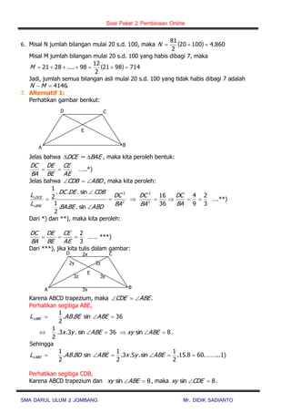 Soal Paket 2 Pembinaan Online
SMA DARUL ULUM 2 JOMBANG Mr. DIDIK SADIANTO
6. Misal N jumlah bilangan mulai 20 s.d. 100, maka   860.410020
2
81
N
Misal M jumlah bilangan mulai 20 s.d. 100 yang habis dibagi 7, maka
  7149821
2
12
98....2821 M
Jadi, jumlah semua bilangan asli mulai 20 s.d. 100 yang tidak habis dibagi 7 adalah
.4146 MN
7. Alternatif 1:
Perhatikan gambar berikut:
Jelas bahwa BAEDCE  ~ , maka kita peroleh bentuk:
AE
CE
BE
DE
BA
DC
 …..*)
Jelas bahwa ABDCDB  , maka kita peroleh:
2
2
sin...
2
1
sin...
2
1
BA
DC
ABDBEBA
CDBDEDC
L
L
BAE
DCE







3
2
9
4
36
16
2
2

BA
DC
BA
DC
….**)
Dari *) dan **), maka kita peroleh:
3
2

AE
CE
BE
DE
BA
DC
…… ***)
Dari ***), jika kita tulis dalam gambar:
Karena ABCD trapezium, maka .ABECDE 
Perhatikan segitiga ABE,
36sin..
2
1
 ABEBEABL ABE
8sin36sin.3.3.
2
1
 ABExyABEyx .
Sehingga
.608.15.
2
1
sin.5.3.
2
1
sin..
2
1
 ABEyxABEBDABL ABD ……...1)
Perhatikan segitiga CDB,
Karena ABCD trapezium dan 8sin ABExy , maka 8sin CDExy .
CD
B
E
A
CD
B
E
A
2x
2y 2z
3y3z
3x
 