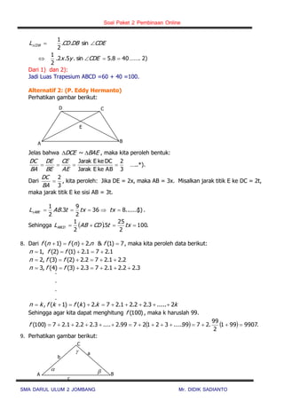 Soal Paket 2 Pembinaan Online
SMA DARUL ULUM 2 JOMBANG Mr. DIDIK SADIANTO
CDEDBCDL CDB  sin..
2
1
408.5sin.5.2.
2
1
 CDEyx ……. 2)
Dari 1) dan 2):
Jadi Luas Trapesium ABCD =60 + 40 =100.
Alternatif 2: (P. Eddy Hermanto)
Perhatikan gambar berikut:
Jelas bahwa BAEDCE  ~ , maka kita peroleh bentuk:
3
2
ABkeEJarak
DCkeEJarak

AE
CE
BE
DE
BA
DC
…..*).
Dari
3
2

BA
DC
, kita peroleh: Jika DE = 2x, maka AB = 3x. Misalkan jarak titik E ke DC = 2t,
maka jarak titik E ke sisi AB = 3t.
)1......(836
2
9
3.
2
1
 txtxtABL ABE .
Sehingga   .100
2
25
5.
2
1
 txtCDABLABCD
8. Dari 7)1(&.2)()1(  fnnfnf , maka kita peroleh data berikut:
1.271.2)1()2(,1  ffn
2.21.272.2)2()3(,2  ffn
3.22.21.273.2)3()4(,3  ffn
.
.
.
.
kkkfkfkn 2.....3.22.21.27.2)()1(, 
Sehingga agar kita dapat menghitung )100(f , maka k haruslah 99.
    .9907991
2
99
.2799.....3212799.2....3.22.21.27)100( f
9. Perhatikan gambar berikut:

 
c
B
C
A
a
b
CD
B
E
A
 