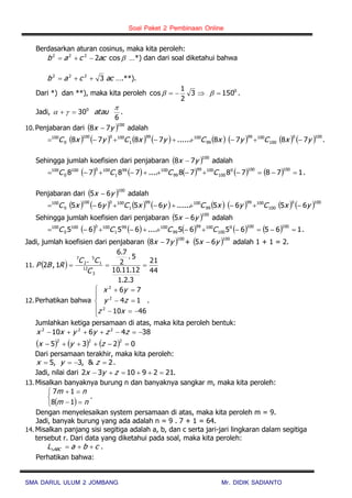 Soal Paket 2 Pembinaan Online
SMA DARUL ULUM 2 JOMBANG Mr. DIDIK SADIANTO
Berdasarkan aturan cosinus, maka kita peroleh:
cos2222
accab  …*) dan dari soal diketahui bahwa
accab 3222
 ….**).
Dari *) dan **), maka kita peroleh 0
1503
2
1
cos   .
Jadi, .
6
300 
 atau
10. Penjabaran dari  100
78 yx  adalah
               1000
100
10099
99
10099
1
1000100
0
100
7878......7878 yxCyxCyxCyxC  .
Sehingga jumlah koefisien dari penjabaran  100
78 yx  adalah
          1787878....7878
1001000
100
10099
99
10099
1
1000100
0
100
 CCCC .
Penjabaran dari  100
65 yx  adalah
               1000
100
10099
99
10099
1
1000100
0
100
6565......6565 yxCyxCyxCyxC 
Sehingga jumlah koefisien dari penjabaran  100
65 yx  adalah
          1656565....6565
1001000
100
10099
99
10099
1
1000100
0
100
 CCCC .
Jadi, jumlah koefisien dari penjabaran  100
78 yx  +  100
65 yx  adalah 1 + 1 = 2.
11.  
44
21
3.2.1
12.11.10
5.
2
7.6
.
1,2
3
12
1
5
2
7

C
CC
RBP
12. Perhatikan bahwa








4610
14
76
2
2
2
xz
zy
yx
.
Jumlahkan ketiga persamaan di atas, maka kita peroleh bentuk:
384610 222
 zzyyxx
      0235
222
 zyx
Dari persamaan terakhir, maka kita peroleh:
2&,3,5  zyx .
Jadi, nilai dari .21291032  zyx
13. Misalkan banyaknya burung n dan banyaknya sangkar m, maka kita peroleh:
 




nm
nm
18
17
.
Dengan menyelesaikan system persamaan di atas, maka kita peroleh m = 9.
Jadi, banyak burung yang ada adalah n = 9 . 7 + 1 = 64.
14. Misalkan panjang sisi segitiga adalah a, b, dan c serta jari-jari lingkaran dalam segitiga
tersebut r. Dari data yang diketahui pada soal, maka kita peroleh:
cbaL ABC  .
Perhatikan bahwa:
 