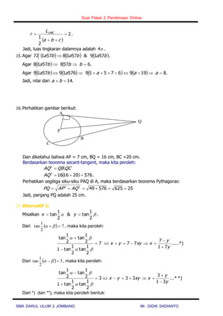 Soal Paket 2 Pembinaan Online
SMA DARUL ULUM 2 JOMBANG Mr. DIDIK SADIANTO
 
2
2
1


 
cba
L
r ABC
.
Jadi, luas lingkaran dalamnya adalah 4 .
15. Agar      bababa 5719&571857172  .
Agar   .65785718  bbba
Agar         .819967519576195719  aaaaba
Jadi, nilai dari .14 ba
16. Perhatikan gambar berikut:
Dan diketahui bahwa AP = 7 cm, BQ = 16 cm, BC =20 cm.
Berdasarkan teorema secant-tangent, maka kita peroleh:
QCQBAQ .2

  5762016162
AQ .
Perhatikan segitiga siku-siku PAQ di A, maka berdasarkan teorema Pythagoras:
256255764922
 AQAPPQ
Jadi, panjang PQ adalah 25 cm.
17. Alternatif 1:
Misalkan 
2
1
tan&
2
1
tan  yx .
Dari   7
2
1
tan   , maka kita peroleh:
7
2
1
tan
2
1
tan1
2
1
tan
2
1
tan





.....*)
71
7
77
y
y
xxyyx



Dari   3
2
1
tan   , maka kita peroleh:
*)*...
31
3
333
2
1
tan
2
1
tan1
2
1
tan
2
1
tan
y
y
xxyyx







Dari *) dan **), maka kita peroleh bentuk:
Q
A
P
B
C
 
