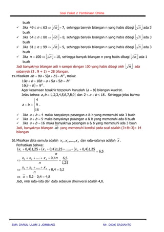Soal Paket 2 Pembinaan Online
SMA DARUL ULUM 2 JOMBANG Mr. DIDIK SADIANTO
buah
 Jika   ,76349  nn sehingga banyak bilangan n yang habis dibagi  n ada 3
buah
 Jika   ,88064  nn sehingga banyak bilangan n yang habis dibagi  n ada 3
buah
 Jika   ,99981  nn sehingga banyak bilangan n yang habis dibagi  n ada 3
buah
 Jika   ,10100  nn sehingga banyak bilangan n yang habis dibagi  n ada 1
buah
Jadi banyaknya bilangan asli n sampai dengan 100 yang habis dibagi oleh  n ada
sebanyak (3 . 9 + 1) = 28 bilangan.
19. Misalkan   2
5 Nbabaab  , maka:
2
551010 Nbaabba 
  2
16 Nba  .
Agar kesamaan terakhir terpenuhi haruslah  ba  bilangan kuadrat.
Jelas bahwa  9,8,7,6,5,4,3,2,1, ba dan 182  ba . Sehingga jelas bahwa






16
9
4
ba .
 Jika 4 ba maka banyaknya pasangan a & b yang memenuhi ada 3 buah
 Jika 9 ba maka banyaknya pasangan a & b yang memenuhi ada 8 buah
 Jika 16 ba maka banyaknya pasangan a & b yang memenuhi ada 3 buah
Jadi, banyaknya bilangan ab yang memenuhi kondisi pada soal adalah (3+8+3)= 14
bilangan
20. Misalkan data semula adalah nxxx ,....,, 21 dan rata-ratanya adalah x .
Perhatikan bahwa:
      5,6
25,1.4,0.....25,1.4,025,1.4,0 21


n
xxx n
25,1
5,64,0....21



n
nxxx n
2,54,0
....21



n
xxx n
8,44,02,5  x
Jadi, nilai rata-rata dari data sebelum dikonversi adalah 4,8.
 