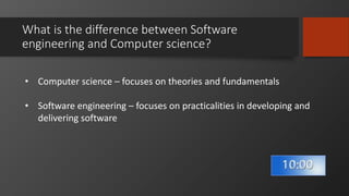 What is the difference between Software
engineering and Computer science?
• Computer science – focuses on theories and fundamentals
• Software engineering – focuses on practicalities in developing and
delivering software
 