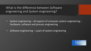 What is the difference between Software
engineering and System engineering?
• System engineering – all aspects of computer system engineering ;
hardware, software and process engineering
• Software engineering – a part of system engineering
 