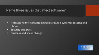 Name three issues that affect software?
• Heterogeneity = software being distributed systems; desktop and
phone
• Security and trust
• Business and social change
 