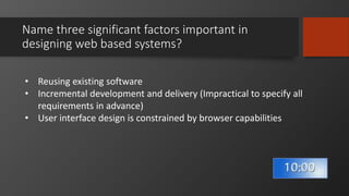 Name three significant factors important in
designing web based systems?
• Reusing existing software
• Incremental development and delivery (Impractical to specify all
requirements in advance)
• User interface design is constrained by browser capabilities
 