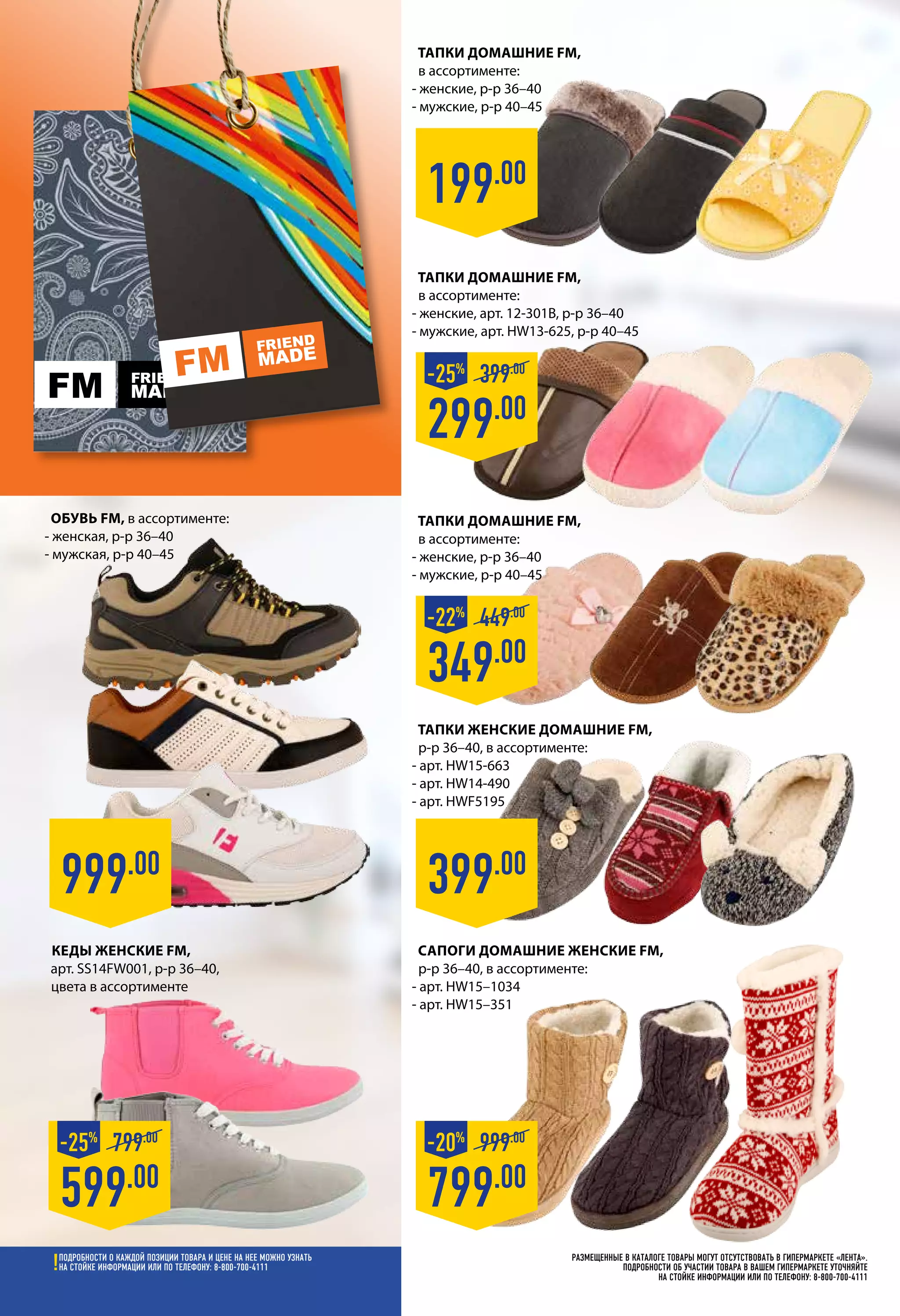 Размещенные в каталоге товары могут отсутствовать в гипермаркете «Лента».
Подробности об участии товара в вашем гипермаркете уточняйте
на стойке информации или по телефону: 8-800-700-4111
799.00
999.00
-20%
Сапоги домашние женские FM,
р-р 36–40, в ассортименте:
- арт. HW15–1034
- арт. HW15–351
Тапки домашние FM,
в ассортименте:
- женские, р-р 36–40
- мужские, р-р 40–45
Тапки домашние FM,
в ассортименте:
- женские, арт. 12-301B, р-р 36–40
- мужские, арт. HW13-625, р-р 40–45
399.00
Тапки женские домашние FM,
р-р 36–40, в ассортименте:
- арт. HW15-663
- арт. HW14-490
- арт. HWF5195
Обувь FM, в ассортименте:
- женская, р-р 36–40
- мужская, р-р 40–45
Кеды женские FM,
арт. SS14FW001, р-р 36–40,
цвета в ассортименте
999.00
199.00
349.00
449.00
-22%
299.00
399.00
-25%
Тапки домашние FM,
в ассортименте:
- женские, р-р 36–40
- мужские, р-р 40–45
599.00
799.00
-25%
Подробности о каждой позиции товара и цене на нее можно узнать
на стойке информации или по телефону: 8-800-700-4111
 
