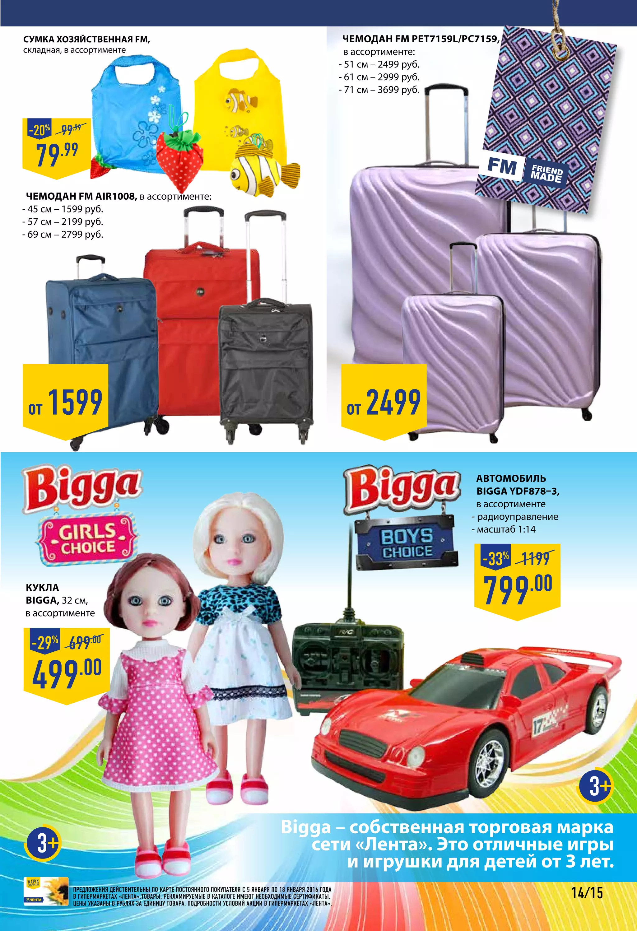 ПРЕДЛОЖЕНИЯ ДЕЙСТВИТЕЛЬНЫ ПО КАРТЕ ПОСТОЯННОГО ПОКУПАТЕЛЯ С 5 января ПО 18 января 2016 ГОДА
В ГИПЕРМАРКЕТАХ «ЛЕНТА».ТОВАРЫ, РЕКЛАМИРУЕМЫЕ В КАТАЛОГЕ ИМЕЮТ НЕОБХОДИМЫЕ СЕРТИФИКАТЫ.
ЦЕНЫ УКАЗАНЫ В РУБЛЯХ ЗА ЕДИНИЦУ ТОВАРА. ПОДРОБНОСТИ УСЛОВИЙ АКЦИИ В ГИПЕРМАРКЕТАХ «ЛЕНТА».
14/15
Автомобиль
BIGGA YDF878–3,
в ассортименте
- радиоуправление
- масштаб 1:14
799.00
1199-33%
от 2499
Сумка хозяйственная FM,
складная, в ассортименте
79.99
99.99
-20%
Bigga – собственная торговая марка
сети «Лента». Это отличные игры
и игрушки для детей от 3 лет.
3
3
от 1599
Кукла
BIGGA, 32 см,
в ассортименте
499.00
699.00
-29%
Чемодан FM AIR1008, в ассортименте:
- 45 см – 1599 руб.
- 57 см – 2199 руб.
- 69 см – 2799 руб.
Чемодан FM PET7159L/PC7159,
в ассортименте:
- 51 см – 2499 руб.
- 61 см – 2999 руб.
- 71 см – 3699 руб.
 