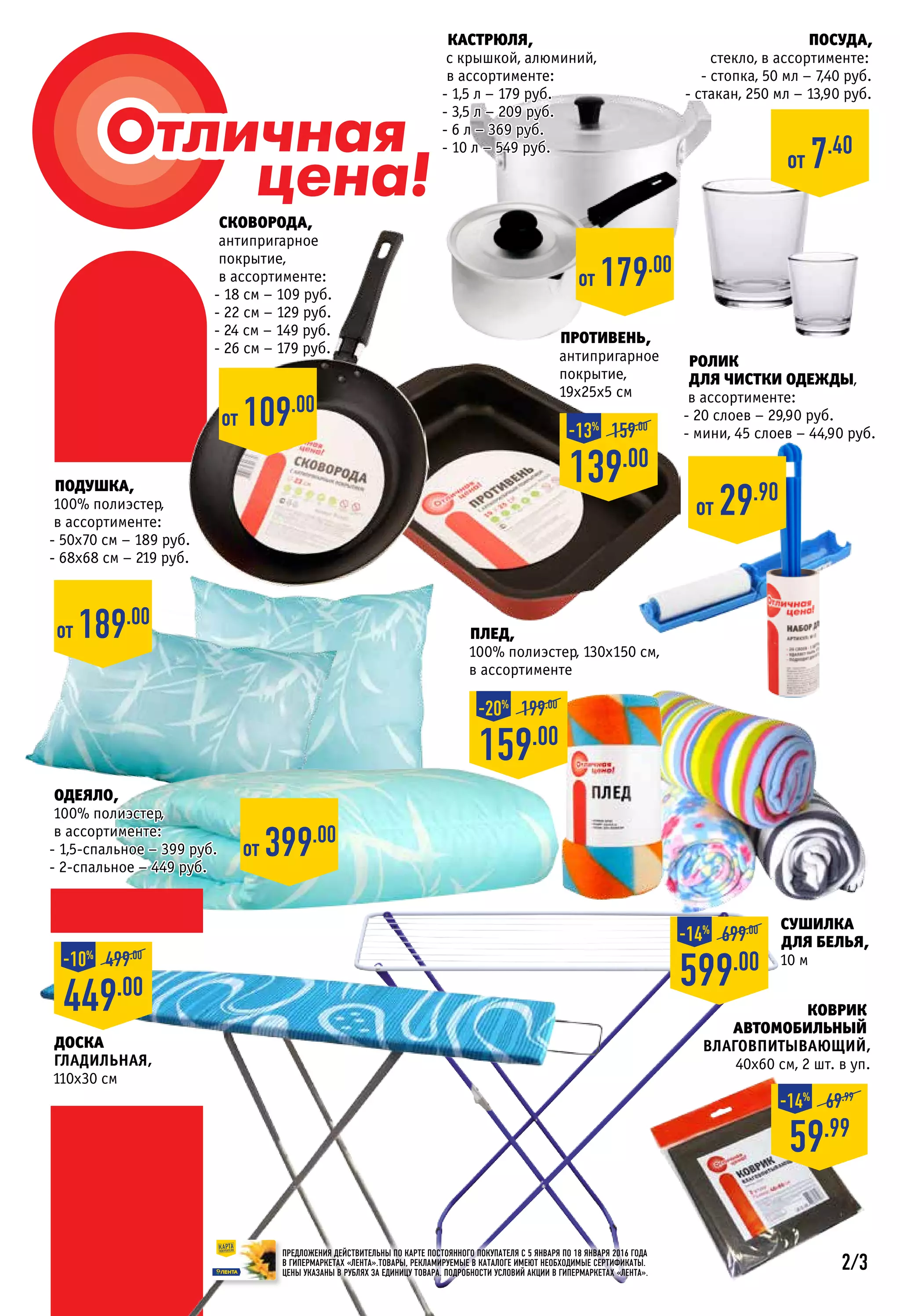 КАСТРЮЛЯ,
с крышкой, алюминий,
в ассортименте:
- 1,5 л – 179 руб.
- 3,5 л – 209 руб.
- 6 л – 369 руб.
- 10 л – 549 руб.
Противень,
антипригарное
покрытие,
19х25х5 см
СКОВОРОДА,
антипригарное
покрытие,
в ассортименте:
- 18 см – 109 руб.
- 22 см – 129 руб.
- 24 см – 149 руб.
- 26 см – 179 руб.
Подушка,
100% полиэстер,
в ассортименте:
- 50х70 см – 189 руб.
- 68х68 см – 219 руб.
Посуда,
стекло, в ассортименте:
- стопка, 50 мл – 7,40 руб.
- стакан, 250 мл – 13,90 руб.
от 7.40
от 109.00
от 179.00
от 189.00
139.00
159.00
-13%
Плед,
100% полиэстер, 130х150 см,
в ассортименте
159.00
199.00
-20%
Одеяло,
100% полиэстер,
в ассортименте:
- 1,5-спальное – 399 руб.
- 2-спальное – 449 руб.
от 399.00
Коврик
автомобильный
Влаговпитывающий,
40х60 см, 2 шт. в уп.
Сушилка
для белья,
10 м
599.00
699.00
-14%
59.99
69.99
-14%
ПРЕДЛОЖЕНИЯ ДЕЙСТВИТЕЛЬНЫ ПО КАРТЕ ПОСТОЯННОГО ПОКУПАТЕЛЯ С 5 января ПО 18 января 2016 ГОДА
В ГИПЕРМАРКЕТАХ «ЛЕНТА».ТОВАРЫ, РЕКЛАМИРУЕМЫЕ В КАТАЛОГЕ ИМЕЮТ НЕОБХОДИМЫЕ СЕРТИФИКАТЫ.
ЦЕНЫ УКАЗАНЫ В РУБЛЯХ ЗА ЕДИНИЦУ ТОВАРА. ПОДРОБНОСТИ УСЛОВИЙ АКЦИИ В ГИПЕРМАРКЕТАХ «ЛЕНТА».
449.00
499.00
-10%
ролик
для чистки одежды,
в ассортименте:
- 20 слоев – 29,90 руб.
- мини, 45 слоев – 44,90 руб.
от 29.90
Доска
гладильная,
110х30 см
2/3
 
