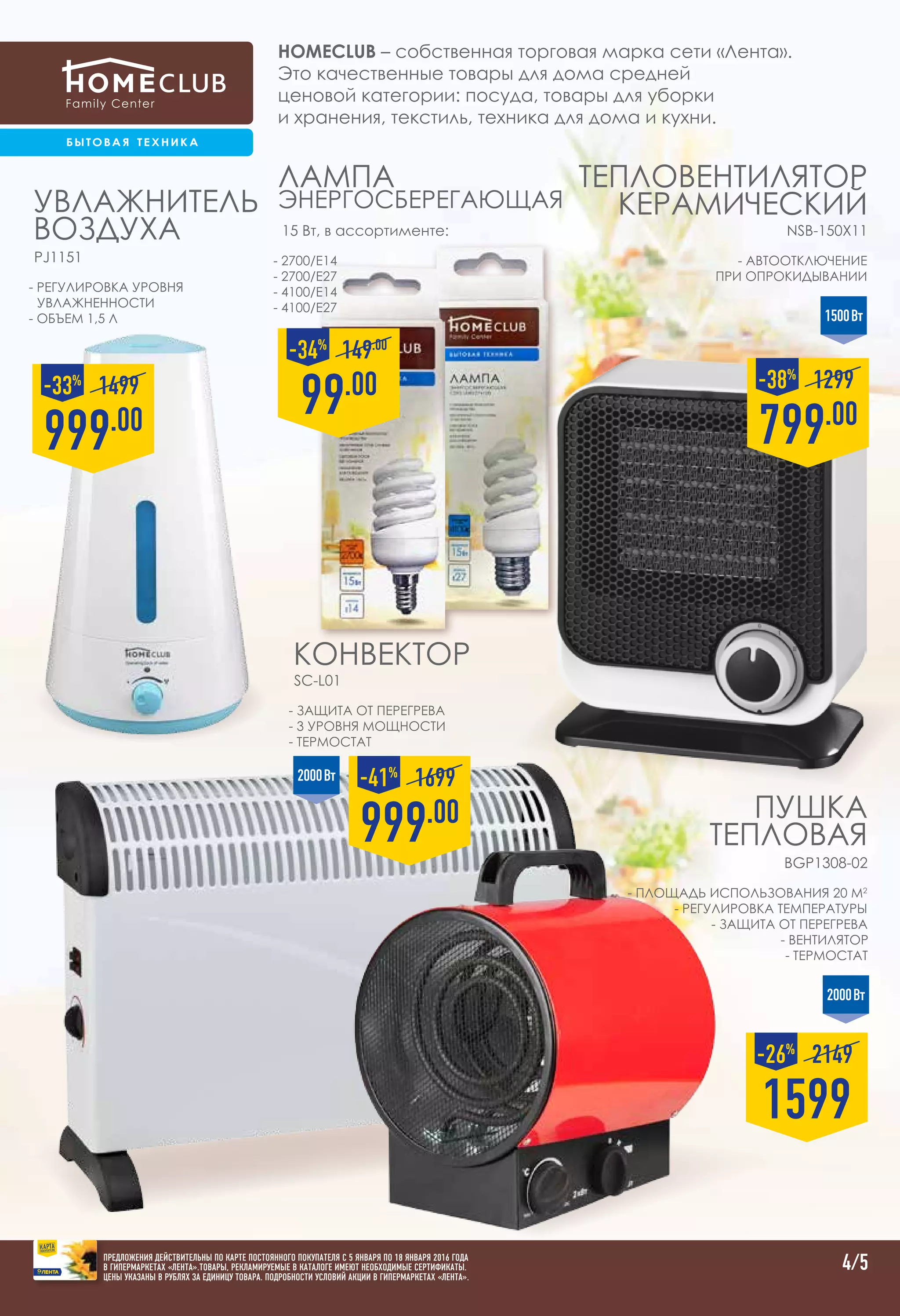 Homeclub – собственная торговая марка сети «Лента».
Это качественные товары для дома средней
ценовой категории: посуда, товары для уборки
и хранения, текстиль, техника для дома и кухни.
4/5
Увлажнитель
воздуха
PJ1151
999.00
1499-33%
2000Вт
- защита от перегрева
- 3 уровня мощности
- термостат
Конвектор
SC-L01
999.00
1699-41%
1500Вт
- площадь использования 20 м2
- регулировка температуры
- защита от перегрева
- вентилятор
- термостат
Пушка
тепловая
BGP1308-02
2000Вт
1599
2149-26%
- автоотключение
при опрокидывании
ТЕПЛОВЕНТИЛЯТОР
КЕРАМИЧЕСКИЙ
NSB-150X11
- регулировка уровня
увлажненности
- объем 1,5 л
- 2700/E14
- 2700/E27
- 4100/E14
- 4100/E27
Лампа
энергосберегающая
15 Вт, в ассортименте:
99.00
149.00
-34%
799.00
1299-38%
ПРЕДЛОЖЕНИЯ ДЕЙСТВИТЕЛЬНЫ ПО КАРТЕ ПОСТОЯННОГО ПОКУПАТЕЛЯ С 5 января ПО 18 января 2016 ГОДА
В ГИПЕРМАРКЕТАХ «ЛЕНТА».ТОВАРЫ, РЕКЛАМИРУЕМЫЕ В КАТАЛОГЕ ИМЕЮТ НЕОБХОДИМЫЕ СЕРТИФИКАТЫ.
ЦЕНЫ УКАЗАНЫ В РУБЛЯХ ЗА ЕДИНИЦУ ТОВАРА. ПОДРОБНОСТИ УСЛОВИЙ АКЦИИ В ГИПЕРМАРКЕТАХ «ЛЕНТА».
 