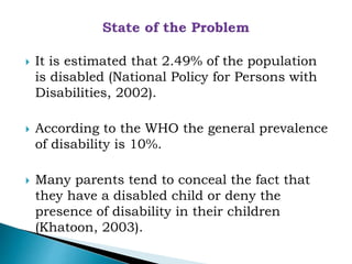  It is estimated that 2.49% of the population
is disabled (National Policy for Persons with
Disabilities, 2002).
 According to the WHO the general prevalence
of disability is 10%.
 Many parents tend to conceal the fact that
they have a disabled child or deny the
presence of disability in their children
(Khatoon, 2003).
 