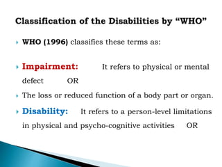  WHO (1996) classifies these terms as:
 Impairment: It refers to physical or mental
defect OR
 The loss or reduced function of a body part or organ.
 Disability: It refers to a person-level limitations
in physical and psycho-cognitive activities OR
 