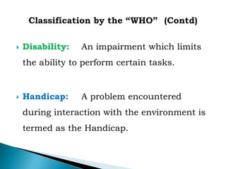  Disability: An impairment which limits
the ability to perform certain tasks.
 Handicap: A problem encountered
during interaction with the environment is
termed as the Handicap.
 
