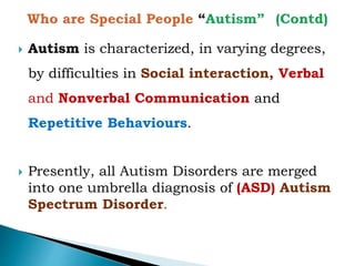  Autism is characterized, in varying degrees,
by difficulties in Social interaction, Verbal
and Nonverbal Communication and
Repetitive Behaviours.
 Presently, all Autism Disorders are merged
into one umbrella diagnosis of (ASD) Autism
Spectrum Disorder.
 