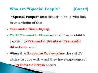 “Special People” also include a child who has
been a victim of the:
 Traumatic Brain Injury,
 Child Traumatic Stress occurs when a child is
exposed to Traumatic Events or Traumatic
Situations, and
 When this Exposure Overwhelms the child’s
ability to cope with what they have experienced,
Traumatic Stress occurs .
 
