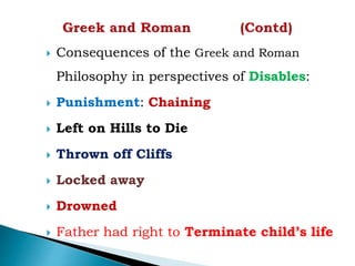  Consequences of the Greek and Roman
Philosophy in perspectives of Disables:
 Punishment: Chaining
 Left on Hills to Die
 Thrown off Cliffs
 Locked away
 Drowned
 Father had right to Terminate child’s life
 