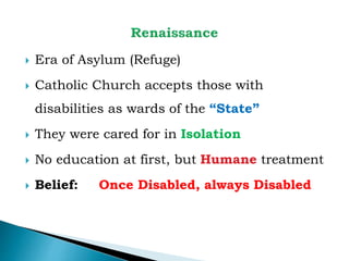  Era of Asylum (Refuge)
 Catholic Church accepts those with
disabilities as wards of the “State”
 They were cared for in Isolation
 No education at first, but Humane treatment
 Belief: Once Disabled, always Disabled
 