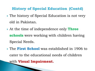  The history of Special Education is not very
old in Pakistan.
 At the time of independence only Three
schools were working with children having
Special Needs.
 The First School was established in 1906 to
cater to the educational needs of children
with Visual Impairment.
 