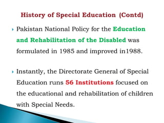  Pakistan National Policy for the Education
and Rehabilitation of the Disabled was
formulated in 1985 and improved in1988.
 Instantly, the Directorate General of Special
Education runs 56 Institutions focused on
the educational and rehabilitation of children
with Special Needs.
 