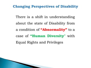 There is a shift in understanding
about the state of Disability from
a condition of “Abnormality” to a
case of “Human Diversity” with
Equal Rights and Privileges
 