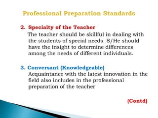 2. Specialty of the Teacher
The teacher should be skillful in dealing with
the students of special needs. S/He should
have the insight to determine differences
among the needs of different individuals.
3. Conversant (Knowledgeable)
Acquaintance with the latest innovation in the
field also includes in the professional
preparation of the teacher
(Contd)
 